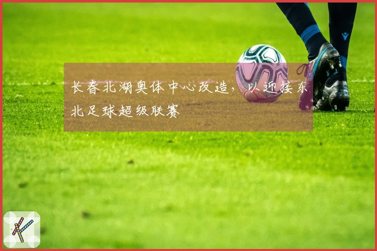 长春北湖奥体中心改造，以迎接东北足球超级联赛