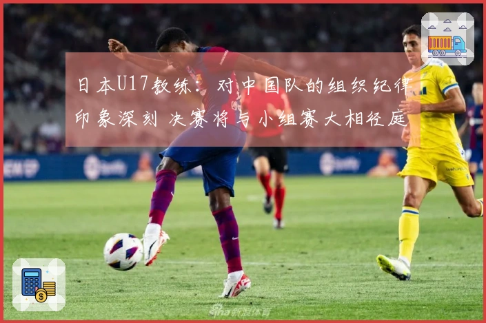日本U17教练：对中国队的组织纪律印象深刻 决赛将与小组赛大相径庭