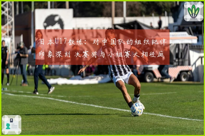 日本U17教练：对中国队的组织纪律印象深刻 决赛将与小组赛大相径庭